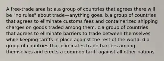 A free-trade area is: a.a group of countries that agrees there will be "no rules" about trade—anything goes. b.a group of countries that agrees to eliminate customs fees and containerized shipping charges on goods traded among them. c.a group of countries that agrees to eliminate barriers to trade between themselves while keeping tariffs in place against the rest of the world. d.a group of countries that eliminates trade barriers among themselves and erects a common tariff against all other nations