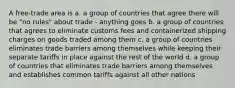 A free-trade area is a. a group of countries that agree there will be "no rules" about trade - anything goes b. a group of countries that agrees to eliminate customs fees and containerized shipping charges on goods traded among them c. a group of countries eliminates trade barriers among themselves while keeping their separate tariffs in place against the rest of the world d. a group of countries that eliminates trade barriers among themselves and establishes common tariffs against all other nations