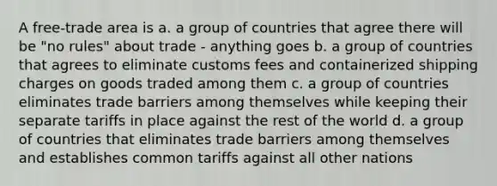 A free-trade area is a. a group of countries that agree there will be "no rules" about trade - anything goes b. a group of countries that agrees to eliminate customs fees and containerized shipping charges on goods traded among them c. a group of countries eliminates trade barriers among themselves while keeping their separate tariffs in place against the rest of the world d. a group of countries that eliminates trade barriers among themselves and establishes common tariffs against all other nations