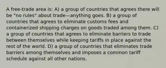 A free-trade area is: A) a group of countries that agrees there will be "no rules" about trade—anything goes. B) a group of countries that agrees to eliminate customs fees and containerized shipping charges on goods traded among them. C) a group of countries that agrees to eliminate barriers to trade between themselves while keeping tariffs in place against the rest of the world. D) a group of countries that eliminates trade barriers among themselves and imposes a common tariff schedule against all other nations.