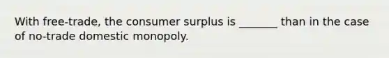 With free-trade, the consumer surplus is _______ than in the case of no-trade domestic monopoly.