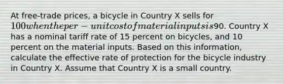 At free-trade prices, a bicycle in Country X sells for 100 when the per-unit cost of material inputs is90. Country X has a nominal tariff rate of 15 percent on bicycles, and 10 percent on the material inputs. Based on this information, calculate the effective rate of protection for the bicycle industry in Country X. Assume that Country X is a small country.