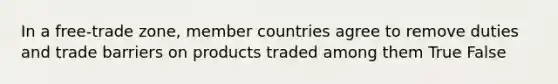 In a free-trade zone, member countries agree to remove duties and trade barriers on products traded among them True False