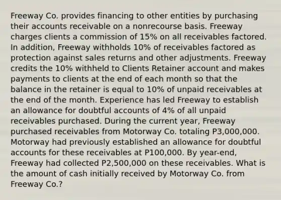 Freeway Co. provides financing to other entities by purchasing their accounts receivable on a nonrecourse basis. Freeway charges clients a commission of 15% on all receivables factored. In addition, Freeway withholds 10% of receivables factored as protection against sales returns and other adjustments. Freeway credits the 10% withheld to Clients Retainer account and makes payments to clients at the end of each month so that the balance in the retainer is equal to 10% of unpaid receivables at the end of the month. Experience has led Freeway to establish an allowance for doubtful accounts of 4% of all unpaid receivables purchased. During the current year, Freeway purchased receivables from Motorway Co. totaling P3,000,000. Motorway had previously established an allowance for doubtful accounts for these receivables at P100,000. By year-end, Freeway had collected P2,500,000 on these receivables. What is the amount of cash initially received by Motorway Co. from Freeway Co.?