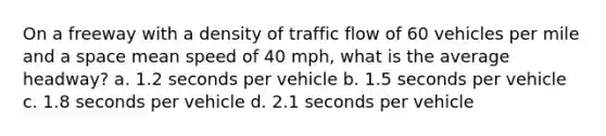 On a freeway with a density of traffic flow of 60 vehicles per mile and a space mean speed of 40 mph, what is the average headway? a. 1.2 seconds per vehicle b. 1.5 seconds per vehicle c. 1.8 seconds per vehicle d. 2.1 seconds per vehicle