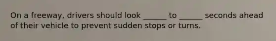 On a freeway, drivers should look ______ to ______ seconds ahead of their vehicle to prevent sudden stops or turns.