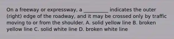 On a freeway or expressway, a __________ indicates the outer (right) edge of the roadway, and it may be crossed only by traffic moving to or from the shoulder. A. solid yellow line B. broken yellow line C. solid white line D. broken white line