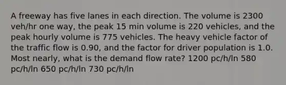 A freeway has five lanes in each direction. The volume is 2300 veh/hr one way, the peak 15 min volume is 220 vehicles, and the peak hourly volume is 775 vehicles. The heavy vehicle factor of the traffic flow is 0.90, and the factor for driver population is 1.0. Most nearly, what is the demand flow rate? 1200 pc/h/ln 580 pc/h/ln 650 pc/h/ln 730 pc/h/ln