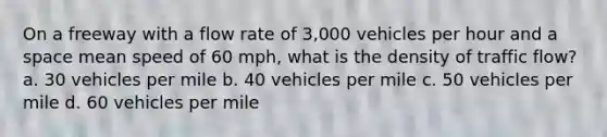 On a freeway with a flow rate of 3,000 vehicles per hour and a space mean speed of 60 mph, what is the density of traffic flow? a. 30 vehicles per mile b. 40 vehicles per mile c. 50 vehicles per mile d. 60 vehicles per mile