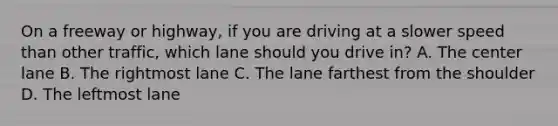 On a freeway or highway, if you are driving at a slower speed than other traffic, which lane should you drive in? A. The center lane B. The rightmost lane C. The lane farthest from the shoulder D. The leftmost lane