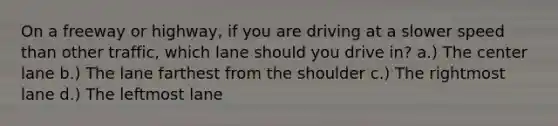 On a freeway or highway, if you are driving at a slower speed than other traffic, which lane should you drive in? a.) The center lane b.) The lane farthest from the shoulder c.) The rightmost lane d.) The leftmost lane