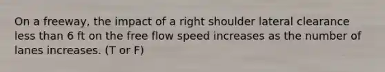 On a freeway, the impact of a right shoulder lateral clearance less than 6 ft on the free flow speed increases as the number of lanes increases. (T or F)