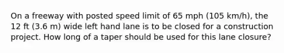 On a freeway with posted speed limit of 65 mph (105 km/h), the 12 ft (3.6 m) wide left hand lane is to be closed for a construction project. How long of a taper should be used for this lane closure?