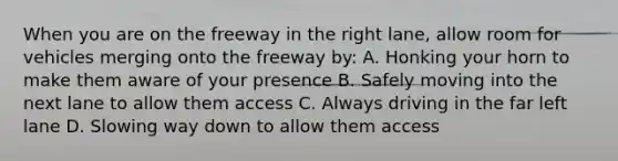 When you are on the freeway in the right lane, allow room for vehicles merging onto the freeway by: A. Honking your horn to make them aware of your presence B. Safely moving into the next lane to allow them access C. Always driving in the far left lane D. Slowing way down to allow them access