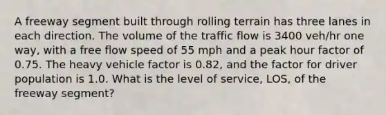 A freeway segment built through rolling terrain has three lanes in each direction. The volume of the traffic flow is 3400 veh/hr one way, with a free flow speed of 55 mph and a peak hour factor of 0.75. The heavy vehicle factor is 0.82, and the factor for driver population is 1.0. What is the level of service, LOS, of the freeway segment?