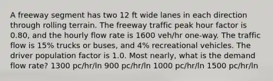 A freeway segment has two 12 ft wide lanes in each direction through rolling terrain. The freeway traffic peak hour factor is 0.80, and the hourly flow rate is 1600 veh/hr one-way. The traffic flow is 15% trucks or buses, and 4% recreational vehicles. The driver population factor is 1.0. Most nearly, what is the demand flow rate? 1300 pc/hr/ln 900 pc/hr/ln 1000 pc/hr/ln 1500 pc/hr/ln