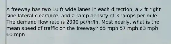 A freeway has two 10 ft wide lanes in each direction, a 2 ft right side lateral clearance, and a ramp density of 3 ramps per mile. The demand flow rate is 2000 pc/hr/ln. Most nearly, what is the mean speed of traffic on the freeway? 55 mph 57 mph 63 mph 60 mph