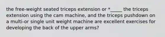 the free-weight seated triceps extension or *_____ the triceps extension using the cam machine, and the triceps pushdown on a multi-or single unit weight machine are excellent exercises for developing the back of the upper arms?