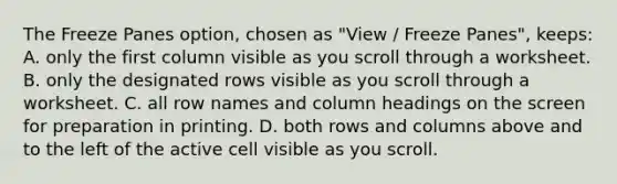 The Freeze Panes option, chosen as "View / Freeze Panes", keeps: A. only the first column visible as you scroll through a worksheet. B. only the designated rows visible as you scroll through a worksheet. C. all row names and column headings on the screen for preparation in printing. D. both rows and columns above and to the left of the active cell visible as you scroll.