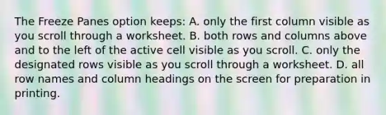 The Freeze Panes option keeps: A. only the first column visible as you scroll through a worksheet. B. both rows and columns above and to the left of the active cell visible as you scroll. C. only the designated rows visible as you scroll through a worksheet. D. all row names and column headings on the screen for preparation in printing.