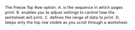 The Freeze Top Row option: A. is the sequence in which pages print. B. enables you to adjust settings to control how the worksheet will print. C. defines the range of data to print. D. keeps only the top row visible as you scroll through a worksheet.