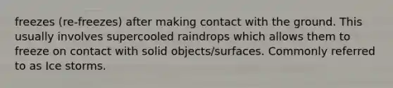 freezes (re-freezes) after making contact with the ground. This usually involves supercooled raindrops which allows them to freeze on contact with solid objects/surfaces. Commonly referred to as Ice storms.