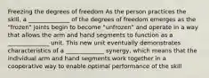 Freezing the degrees of freedom As the person practices the skill, a ______________ of the degrees of freedom emerges as the "frozen" joints begin to become "unfrozen" and operate in a way that allows the arm and hand segments to function as a ______________ unit. This new unit eventually demonstrates characteristics of a _____________ synergy, which means that the individual arm and hand segments work together in a cooperative way to enable optimal performance of the skill