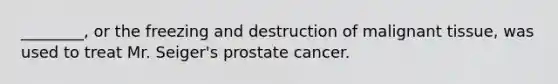 ________, or the freezing and destruction of malignant tissue, was used to treat Mr. Seiger's prostate cancer.