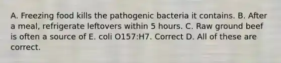 A. Freezing food kills the pathogenic bacteria it contains. B. After a meal, refrigerate leftovers within 5 hours. C. Raw ground beef is often a source of E. coli O157:H7. Correct D. All of these are correct.