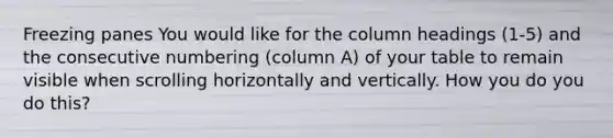 Freezing panes You would like for the column headings (1-5) and the consecutive numbering (column A) of your table to remain visible when scrolling horizontally and vertically. How you do you do this?