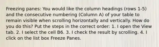 Freezing panes: You would like the column headings (rows 1-5) and the consecutive numbering (Column A) of your table to remain visible when scrolling horizontally and vertically. How do you do this? Put the steps in the correct order: 1. I open the View tab. 2. I select the cell B6. 3. I check the result by scrolling. 4. I click on the list box Freeze Panes.