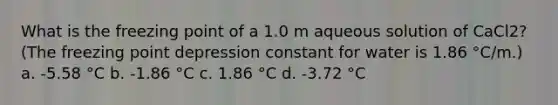 What is the freezing point of a 1.0 m aqueous solution of CaCl2? (The freezing point depression constant for water is 1.86 °C/m.) a. -5.58 °C b. -1.86 °C c. 1.86 °C d. -3.72 °C