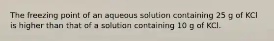 The freezing point of an aqueous solution containing 25 g of KCl is higher than that of a solution containing 10 g of KCl.