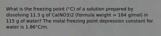 What is the freezing point (°C) of a solution prepared by dissolving 11.3 g of Ca(NO3)2 (formula weight = 164 g/mol) in 115 g of water? The molal freezing point depression constant for water is 1.86°C/m.