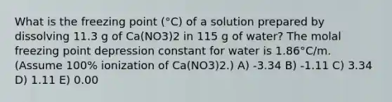 What is the freezing point (°C) of a solution prepared by dissolving 11.3 g of Ca(NO3)2 in 115 g of water? The molal freezing point depression constant for water is 1.86°C/m. (Assume 100% ionization of Ca(NO3)2.) A) -3.34 B) -1.11 C) 3.34 D) 1.11 E) 0.00