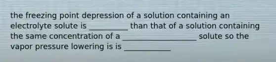 the freezing point depression of a solution containing an electrolyte solute is __________ than that of a solution containing the same concentration of a ___________________ solute so the vapor pressure lowering is is ____________