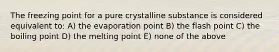 The freezing point for a pure crystalline substance is considered equivalent to: A) the evaporation point B) the flash point C) the boiling point D) the melting point E) none of the above