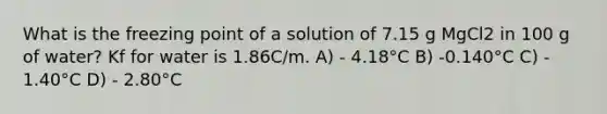 What is the freezing point of a solution of 7.15 g MgCl2 in 100 g of water? Kf for water is 1.86C/m. A) - 4.18°C B) -0.140°C C) - 1.40°C D) - 2.80°C