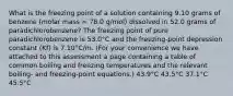 What is the freezing point of a solution containing 9.10 grams of benzene (molar mass = 78.0 g/mol) dissolved in 52.0 grams of paradichlorobenzene? The freezing point of pure paradichlorobenzene is 53.0°C and the freezing-point depression constant (Kf) is 7.10°C/m. (For your convenience we have attached to this assessment a page containing a table of common boiling and freezing temperatures and the relevant boiling- and freezing-point equations.) 43.9°C 43.5°C 37.1°C 45.5°C