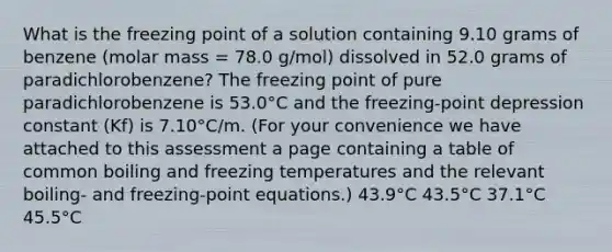 What is the freezing point of a solution containing 9.10 grams of benzene (molar mass = 78.0 g/mol) dissolved in 52.0 grams of paradichlorobenzene? The freezing point of pure paradichlorobenzene is 53.0°C and the freezing-point depression constant (Kf) is 7.10°C/m. (For your convenience we have attached to this assessment a page containing a table of common boiling and freezing temperatures and the relevant boiling- and freezing-point equations.) 43.9°C 43.5°C 37.1°C 45.5°C