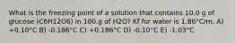 What is the freezing point of a solution that contains 10.0 g of glucose (C6H12O6) in 100.g of H2O? Kf for water is 1.86°C/m. A) +0.10°C B) -0.186°C C) +0.186°C D) -0.10°C E) -1.03°C