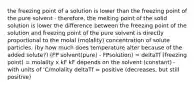 the freezing point of a solution is lower than the freezing point of the pure solvent - therefore, the melting point of the solid solution is lower the difference between the freezing point of the solution and freezing point of the pure solvent is directly proportional to the molal (molality) concentration of solute particles. (by how much does temperature alter because of the added solute?) (FP solvent(pure) - FPsolution) = deltaTf (freezing point) = molality x kF kF depends on the solvent (constant) - with units of 'C/molality deltaTf = positive (decreases, but still positive)