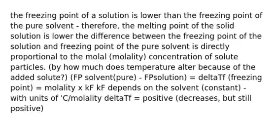 the freezing point of a solution is lower than the freezing point of the pure solvent - therefore, the melting point of the solid solution is lower the difference between the freezing point of the solution and freezing point of the pure solvent is directly proportional to the molal (molality) concentration of solute particles. (by how much does temperature alter because of the added solute?) (FP solvent(pure) - FPsolution) = deltaTf (freezing point) = molality x kF kF depends on the solvent (constant) - with units of 'C/molality deltaTf = positive (decreases, but still positive)