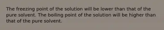 The freezing point of the solution will be lower than that of the pure solvent. The boiling point of the solution will be higher than that of the pure solvent.