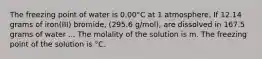 The freezing point of water is 0.00°C at 1 atmosphere. If 12.14 grams of iron(III) bromide, (295.6 g/mol), are dissolved in 167.5 grams of water ... The molality of the solution is m. The freezing point of the solution is °C.