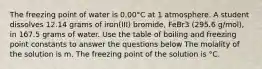 The freezing point of water is 0.00°C at 1 atmosphere. A student dissolves 12.14 grams of iron(III) bromide, FeBr3 (295.6 g/mol), in 167.5 grams of water. Use the table of boiling and freezing point constants to answer the questions below The molality of the solution is m. The freezing point of the solution is °C.