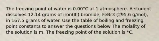 The freezing point of water is 0.00°C at 1 atmosphere. A student dissolves 12.14 grams of iron(III) bromide, FeBr3 (295.6 g/mol), in 167.5 grams of water. Use the table of boiling and freezing point constants to answer the questions below The molality of the solution is m. The freezing point of the solution is °C.