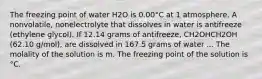 The freezing point of water H2O is 0.00°C at 1 atmosphere. A nonvolatile, nonelectrolyte that dissolves in water is antifreeze (ethylene glycol). If 12.14 grams of antifreeze, CH2OHCH2OH (62.10 g/mol), are dissolved in 167.5 grams of water ... The molality of the solution is m. The freezing point of the solution is °C.