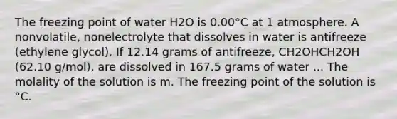 The freezing point of water H2O is 0.00°C at 1 atmosphere. A nonvolatile, nonelectrolyte that dissolves in water is antifreeze (ethylene glycol). If 12.14 grams of antifreeze, CH2OHCH2OH (62.10 g/mol), are dissolved in 167.5 grams of water ... The molality of the solution is m. The freezing point of the solution is °C.