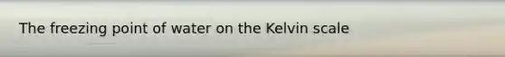 The freezing point of water on the Kelvin scale